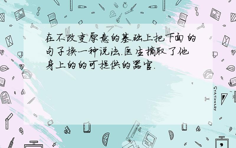 在不改变原意的基础上把下面的句子换一种说法.医生摘取了他身上的的可提供的器官.