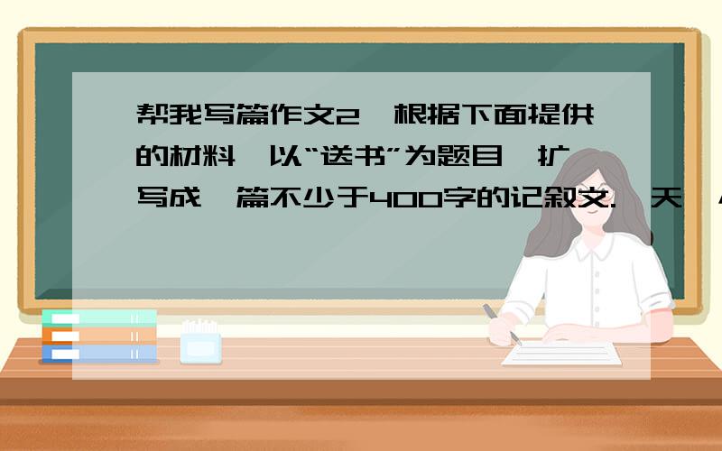 帮我写篇作文2、根据下面提供的材料,以“送书”为题目,扩写成一篇不少于400字的记叙文.一天,小帆和雅婷一同到儿童书店买