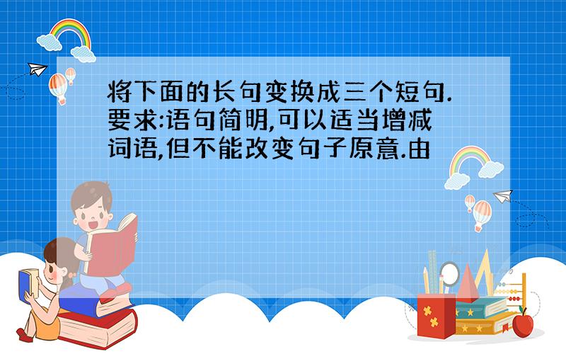 将下面的长句变换成三个短句.要求:语句简明,可以适当增减词语,但不能改变句子原意.由