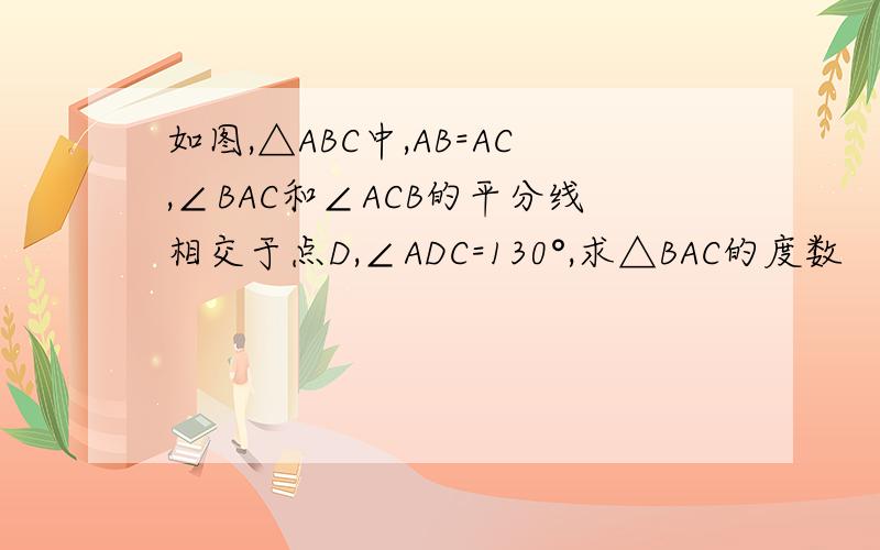 如图,△ABC中,AB=AC,∠BAC和∠ACB的平分线相交于点D,∠ADC=130°,求△BAC的度数