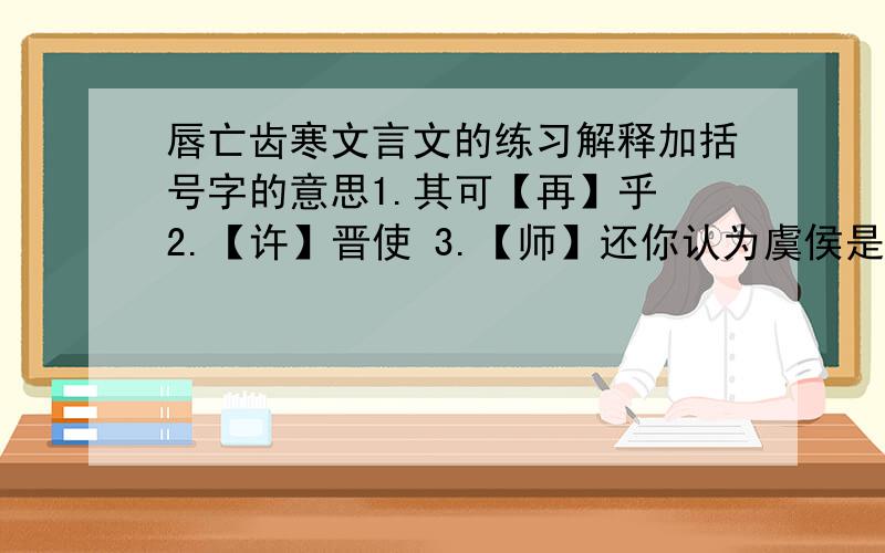 唇亡齿寒文言文的练习解释加括号字的意思1.其可【再】乎 2.【许】晋使 3.【师】还你认为虞侯是一个怎样的人?