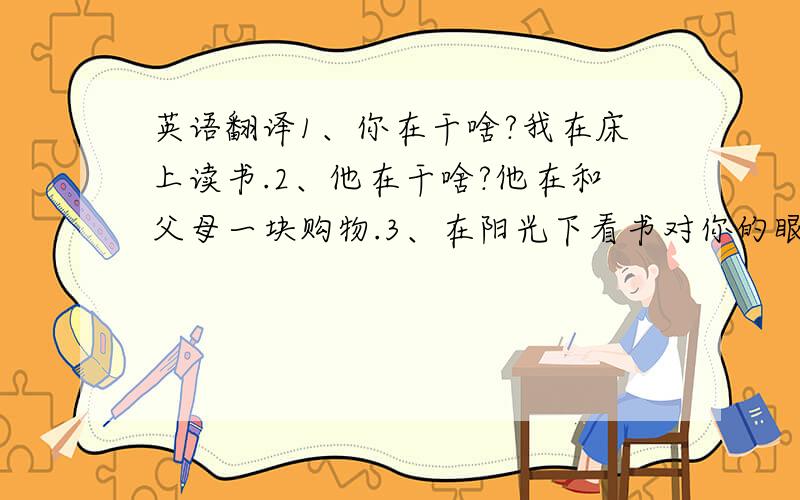 英语翻译1、你在干啥?我在床上读书.2、他在干啥?他在和父母一块购物.3、在阳光下看书对你的眼睛有害.4、养成好习惯对我