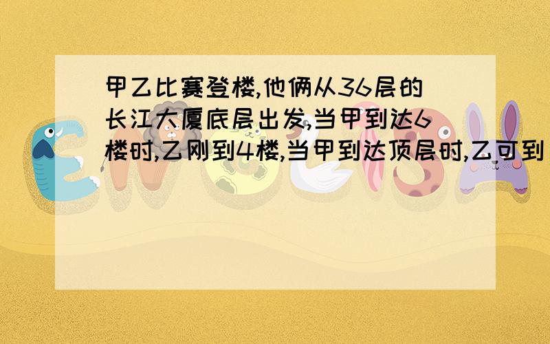 甲乙比赛登楼,他俩从36层的长江大厦底层出发,当甲到达6楼时,乙刚到4楼,当甲到达顶层时,乙可到