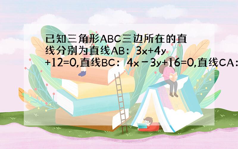 已知三角形ABC三边所在的直线分别为直线AB：3x+4y+12=0,直线BC：4x－3y+16=0,直线CA：2x+y－