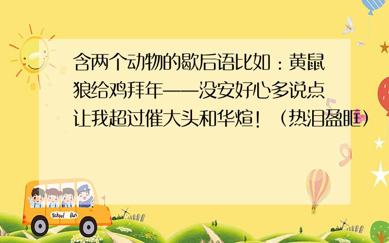 含两个动物的歇后语比如：黄鼠狼给鸡拜年——没安好心多说点让我超过催大头和华煊！（热泪盈眶）