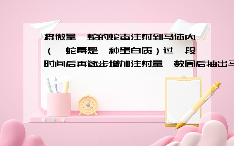 将微量蝮蛇的蛇毒注射到马体内（蝮蛇毒是一种蛋白质）过一段时间后再逐步增加注射量,数周后抽出马血.除去其中的血细胞和部分无