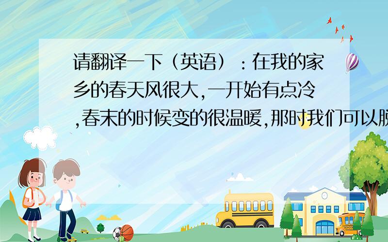 请翻译一下（英语）：在我的家乡的春天风很大,一开始有点冷,春末的时候变的很温暖,那时我们可以脱下棉衣和靴子.风也变的很温