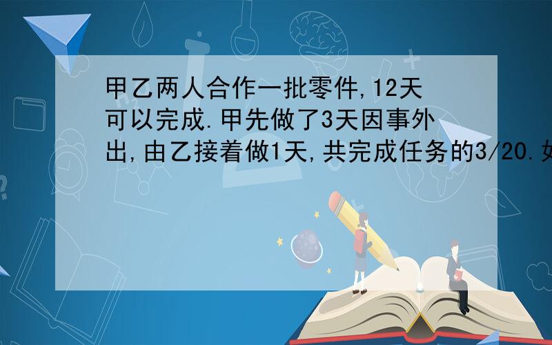 甲乙两人合作一批零件,12天可以完成.甲先做了3天因事外出,由乙接着做1天,共完成任务的3/20.如果这批零件由甲单独做