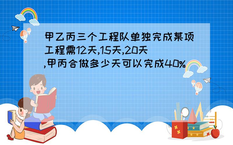 甲乙丙三个工程队单独完成某项工程需12天,15天,20天,甲丙合做多少天可以完成40%