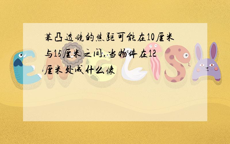 某凸透镜的焦距可能在10厘米与15厘米之间,当物体在12厘米处成什么像