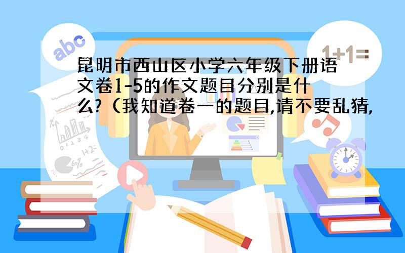 昆明市西山区小学六年级下册语文卷1-5的作文题目分别是什么?（我知道卷一的题目,请不要乱猜,