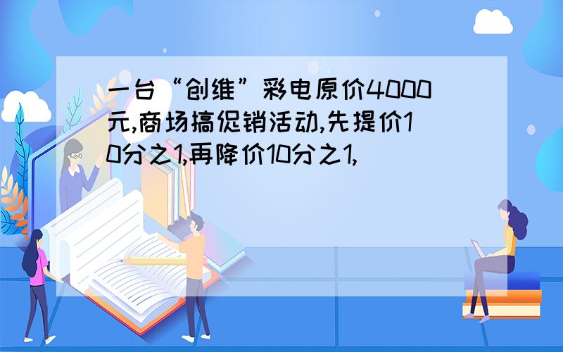 一台“创维”彩电原价4000元,商场搞促销活动,先提价10分之1,再降价10分之1,