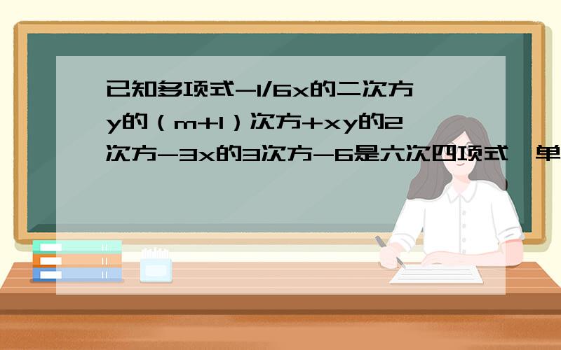 已知多项式-1/6x的二次方y的（m+1）次方+xy的2次方-3x的3次方-6是六次四项式,单项式3.6x的2n次方y的