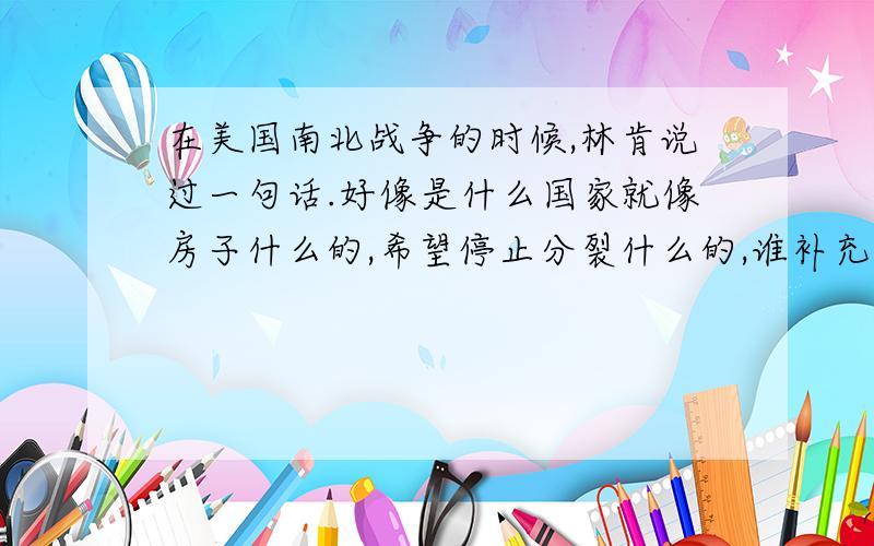 在美国南北战争的时候,林肯说过一句话.好像是什么国家就像房子什么的,希望停止分裂什么的,谁补充一下.