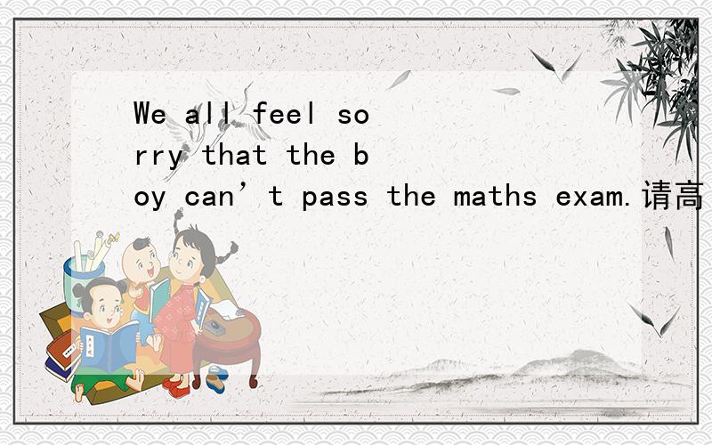 We all feel sorry that the boy can’t pass the maths exam.请高