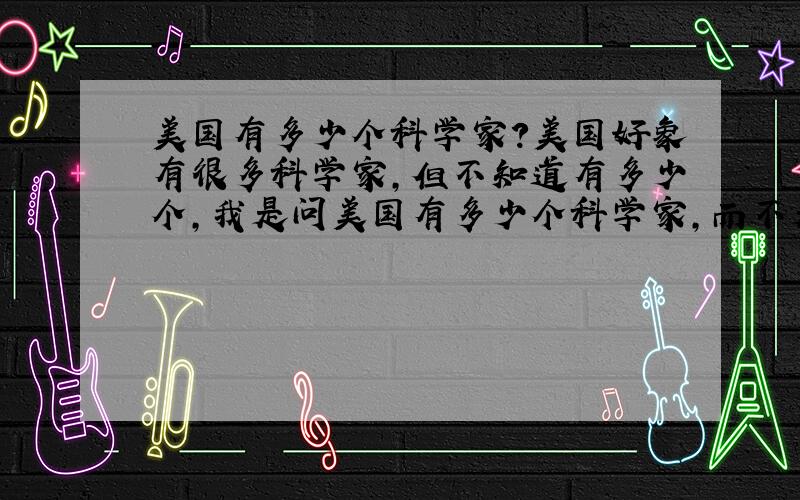 美国有多少个科学家?美国好象有很多科学家,但不知道有多少个,我是问美国有多少个科学家,而不是跟其他国家比数量,所以你只要