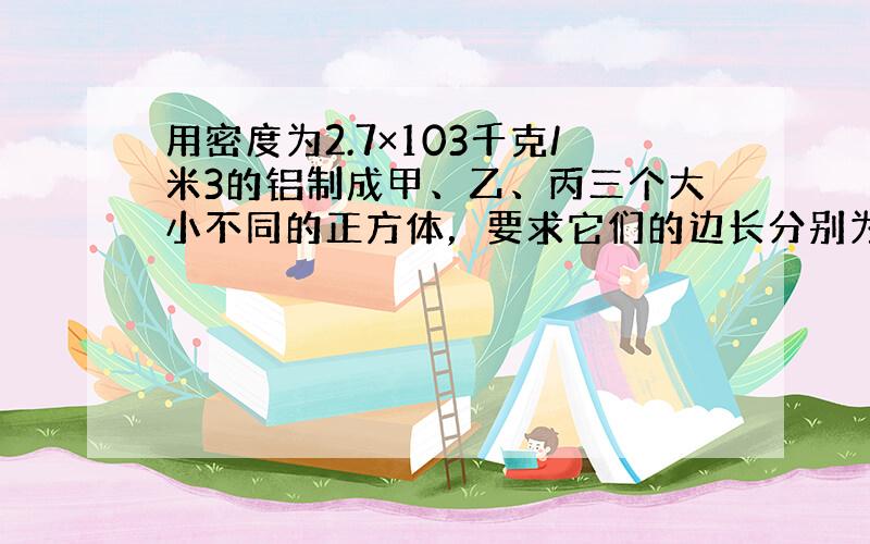 用密度为2.7×103千克/米3的铝制成甲、乙、丙三个大小不同的正方体，要求它们的边长分别为0.1米、0.2米和0.3米