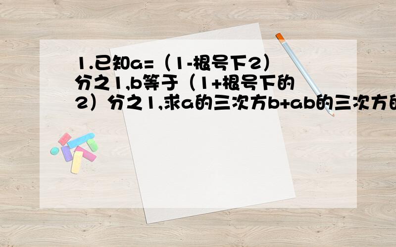 1.已知a=（1-根号下2）分之1,b等于（1+根号下的2）分之1,求a的三次方b+ab的三次方的值