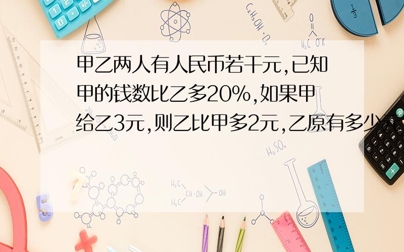 甲乙两人有人民币若干元,已知甲的钱数比乙多20%,如果甲给乙3元,则乙比甲多2元,乙原有多少元?