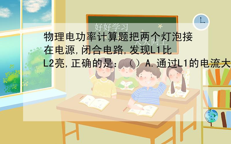 物理电功率计算题把两个灯泡接在电源,闭合电路,发现L1比L2亮,正确的是：（）A.通过L1的电流大B..L2.C.L1两