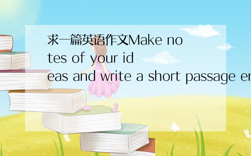 求一篇英语作文Make notes of your ideas and write a short passage en