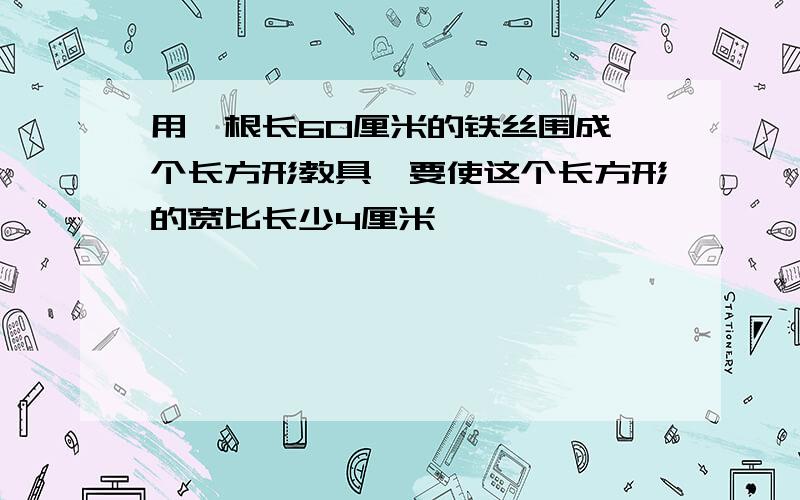 用一根长60厘米的铁丝围成一个长方形教具,要使这个长方形的宽比长少4厘米