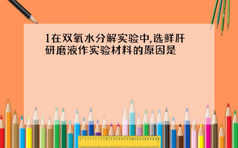 1在双氧水分解实验中,选鲜肝研磨液作实验材料的原因是