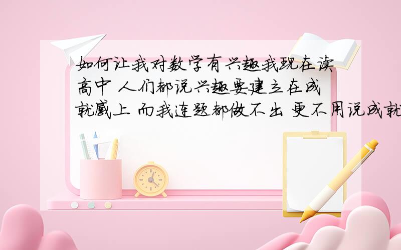 如何让我对数学有兴趣我现在读高中 人们都说兴趣要建立在成就感上 而我连题都做不出 更不用说成就感了 到底要怎样才能让我对