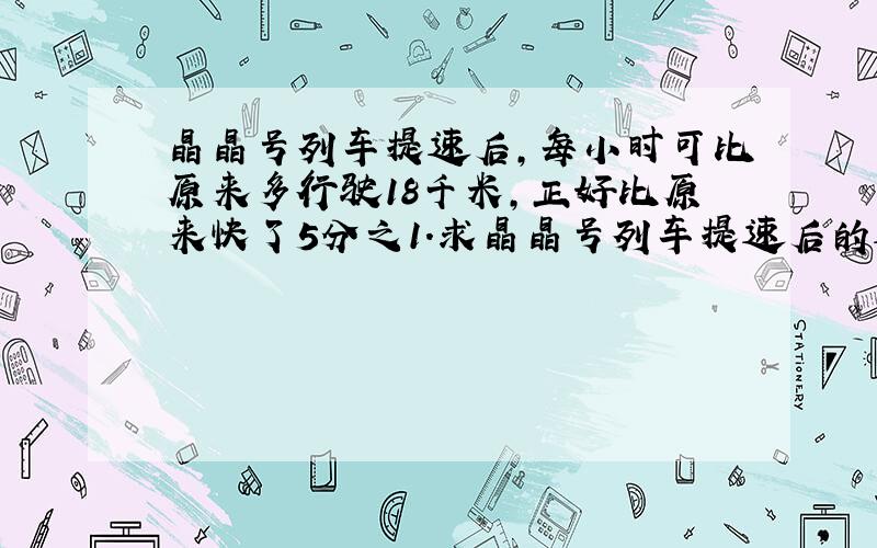 晶晶号列车提速后,每小时可比原来多行驶18千米,正好比原来快了5分之1.求晶晶号列车提速后的速度.