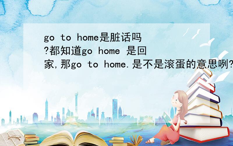 go to home是脏话吗?都知道go home 是回家,那go to home.是不是滚蛋的意思咧?