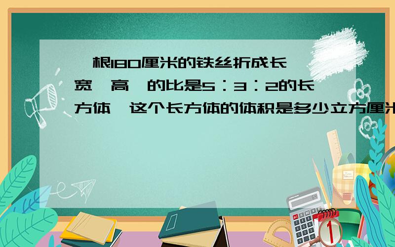 一根180厘米的铁丝折成长,宽,高,的比是5：3：2的长方体,这个长方体的体积是多少立方厘米