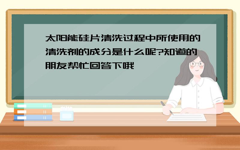 太阳能硅片清洗过程中所使用的清洗剂的成分是什么呢?知道的朋友帮忙回答下哦,