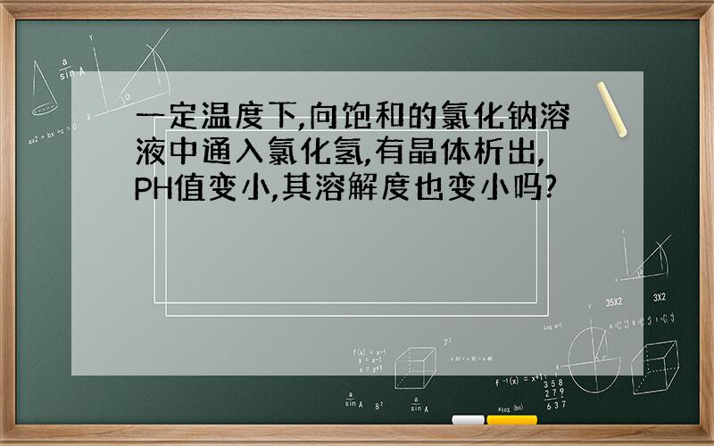 一定温度下,向饱和的氯化钠溶液中通入氯化氢,有晶体析出,PH值变小,其溶解度也变小吗?