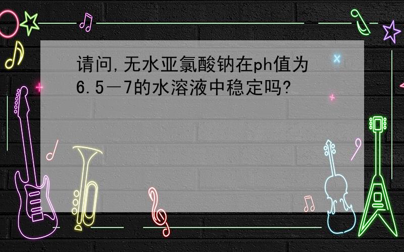 请问,无水亚氯酸钠在ph值为6.5－7的水溶液中稳定吗?