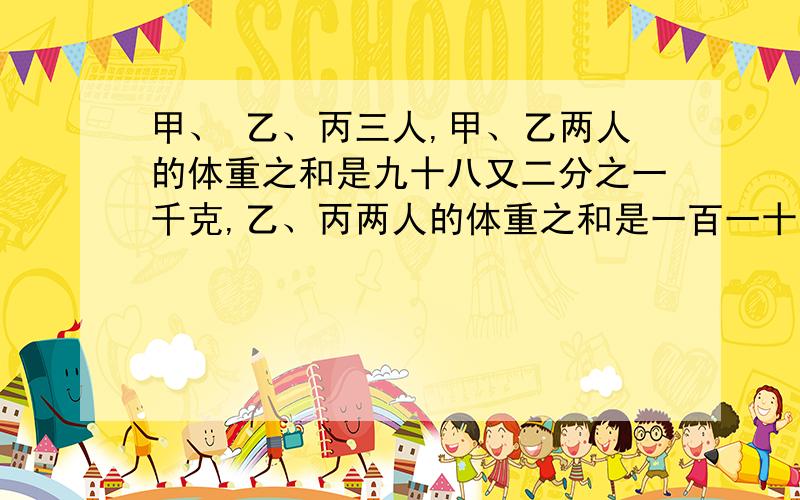 甲、 乙、丙三人,甲、乙两人的体重之和是九十八又二分之一千克,乙、丙两人的体重之和是一百一十二又二分