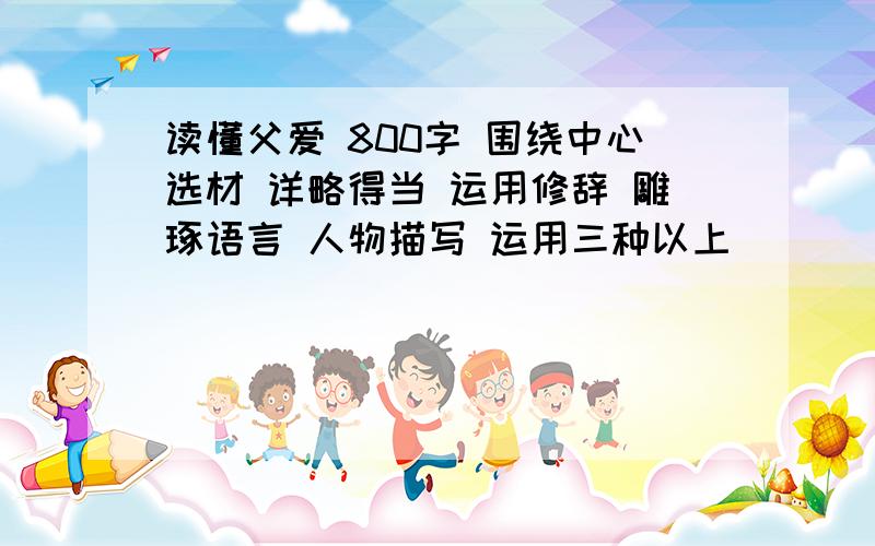 读懂父爱 800字 围绕中心选材 详略得当 运用修辞 雕琢语言 人物描写 运用三种以上