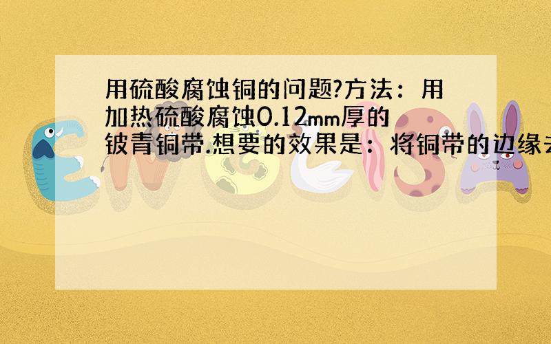 用硫酸腐蚀铜的问题?方法：用加热硫酸腐蚀0.12mm厚的铍青铜带.想要的效果是：将铜带的边缘去掉0.05mm左右.问：加