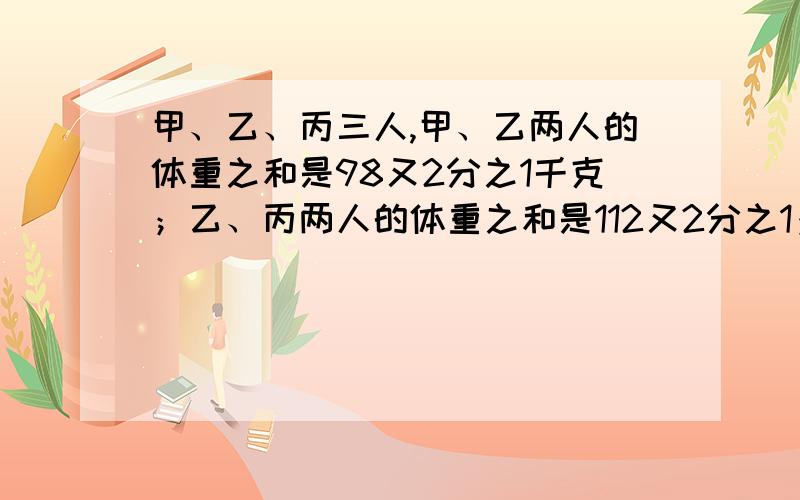 甲、乙、丙三人,甲、乙两人的体重之和是98又2分之1千克；乙、丙两人的体重之和是112又2分之1；甲、丙两人