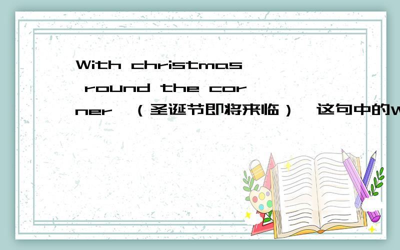 With christmas round the corner　（圣诞节即将来临）,这句中的With是什么意思,