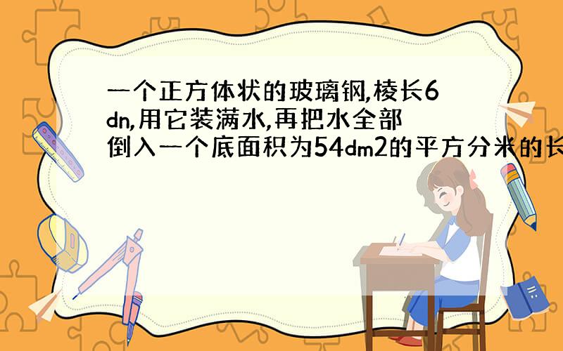 一个正方体状的玻璃钢,棱长6dn,用它装满水,再把水全部倒入一个底面积为54dm2的平方分米的长方体水槽中,