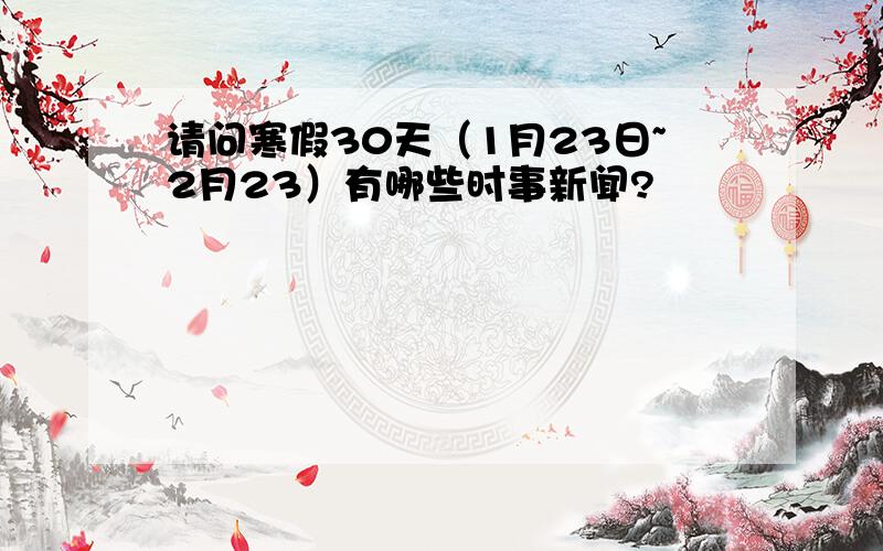 请问寒假30天（1月23日~2月23）有哪些时事新闻?