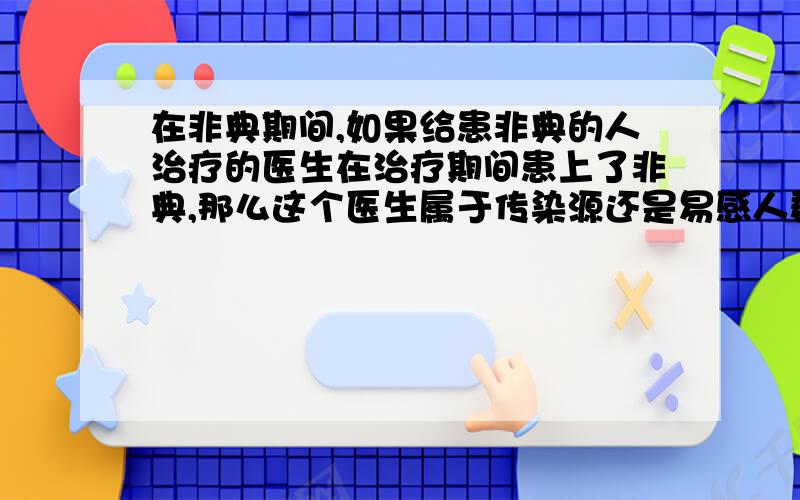 在非典期间,如果给患非典的人治疗的医生在治疗期间患上了非典,那么这个医生属于传染源还是易感人群.