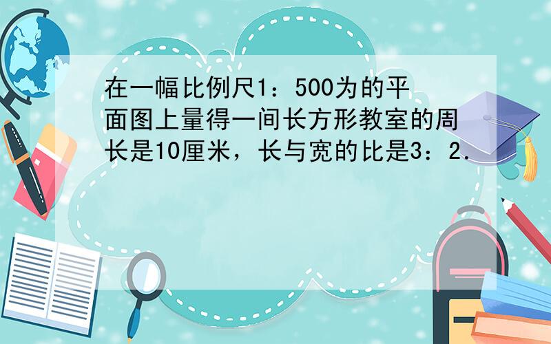 在一幅比例尺1：500为的平面图上量得一间长方形教室的周长是10厘米，长与宽的比是3：2．