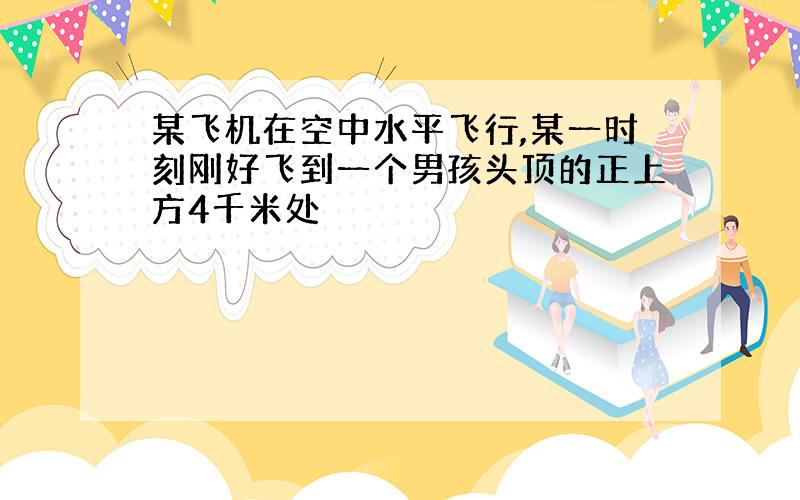 某飞机在空中水平飞行,某一时刻刚好飞到一个男孩头顶的正上方4千米处