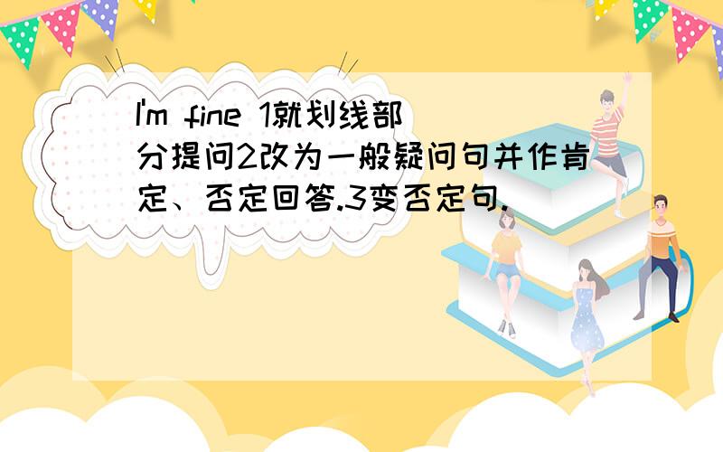 I'm fine 1就划线部分提问2改为一般疑问句并作肯定、否定回答.3变否定句.