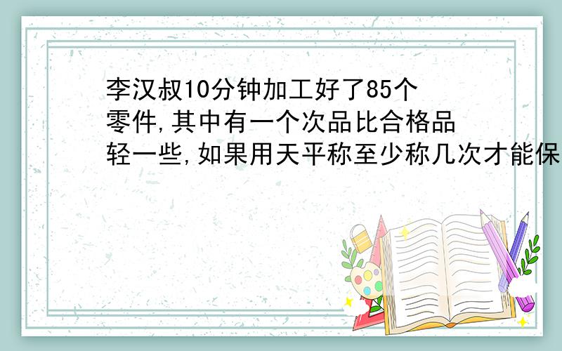 李汉叔10分钟加工好了85个零件,其中有一个次品比合格品轻一些,如果用天平称至少称几次才能保证找出次品呢?