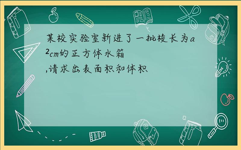 某校实验室新进了一批棱长为a²cm的正方体水箱,请求出表面积和体积