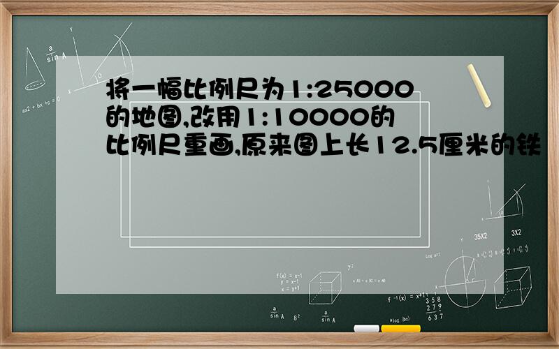 将一幅比例尺为1:25000的地图,改用1:10000的比例尺重画,原来图上长12.5厘米的铁