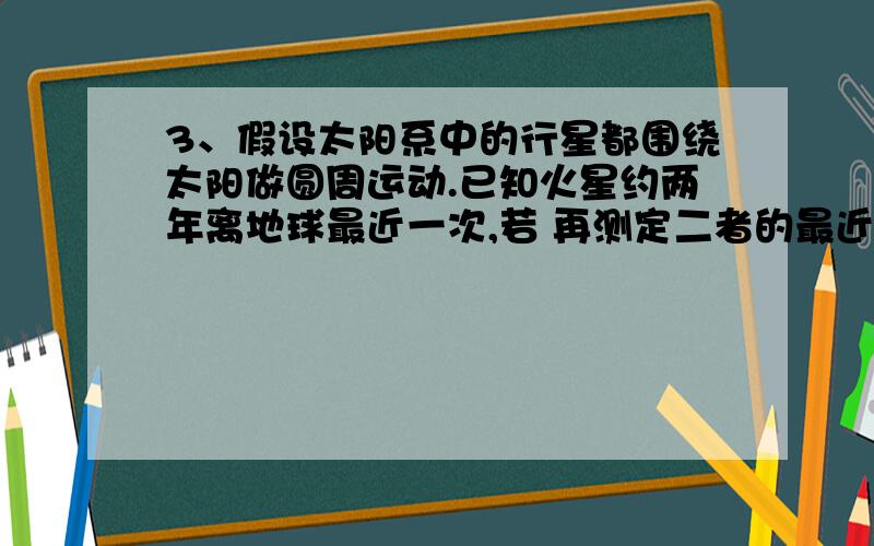 3、假设太阳系中的行星都围绕太阳做圆周运动.已知火星约两年离地球最近一次,若 再测定二者的最近距离,则可粗略推算