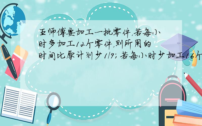 王师傅要加工一批零件，若每小时多加工12个零件，则所用的时间比原计划少1/9；若每小时少加工16个，则所用的时间比原来多